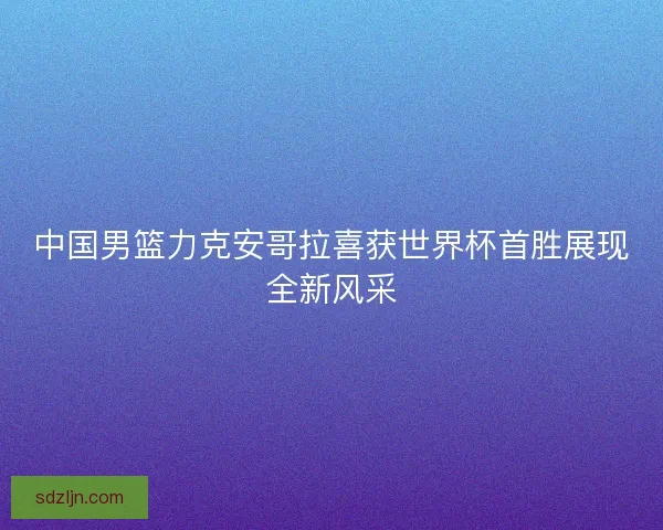 中国男篮力克安哥拉喜获世界杯首胜展现全新风采