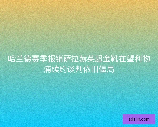 哈兰德赛季报销萨拉赫英超金靴在望利物浦续约谈判依旧僵局