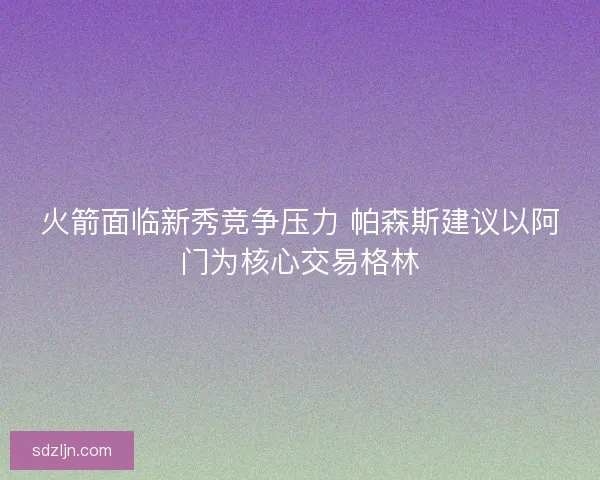 火箭面临新秀竞争压力 帕森斯建议以阿门为核心交易格林