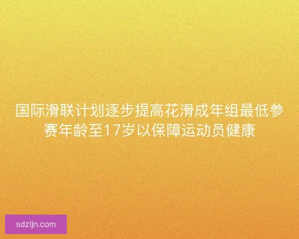 国际滑联计划逐步提高花滑成年组最低参赛年龄至17岁以保障运动员健康
