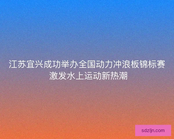 江苏宜兴成功举办全国动力冲浪板锦标赛 激发水上运动新热潮