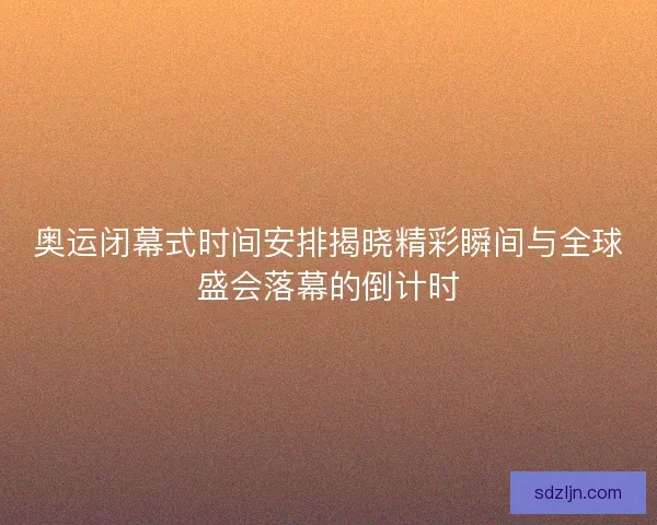 奥运闭幕式时间安排揭晓精彩瞬间与全球盛会落幕的倒计时