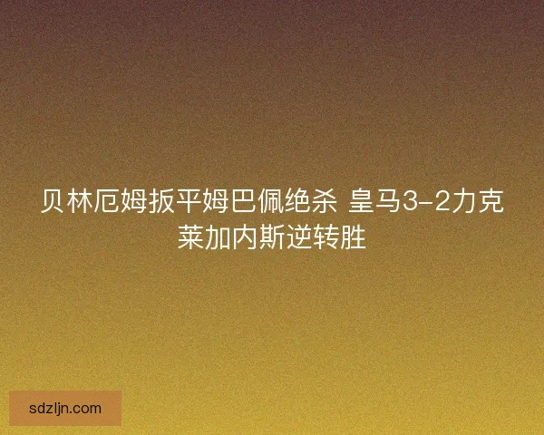 贝林厄姆扳平姆巴佩绝杀 皇马3-2力克莱加内斯逆转胜